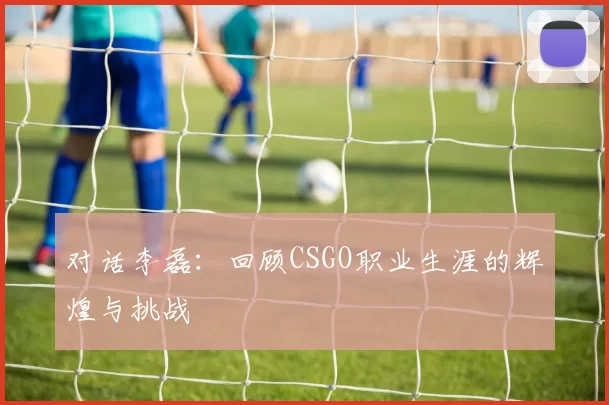 对话李磊:回顾CSGO职业生涯的辉煌与挑战