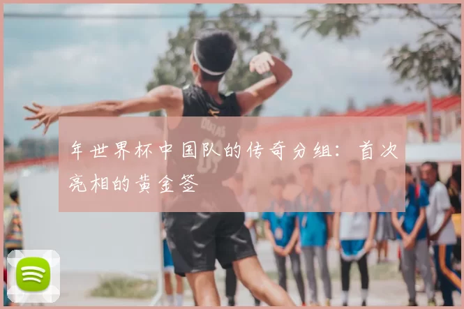 年世界杯中国队的传奇分组:首次亮相的黄金签