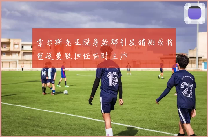 索尔斯克亚现身柴郡引发猜测或将重返曼联担任临时主帅