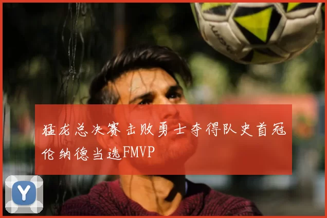 猛龙总决赛击败勇士夺得队史首冠伦纳德当选FMVP