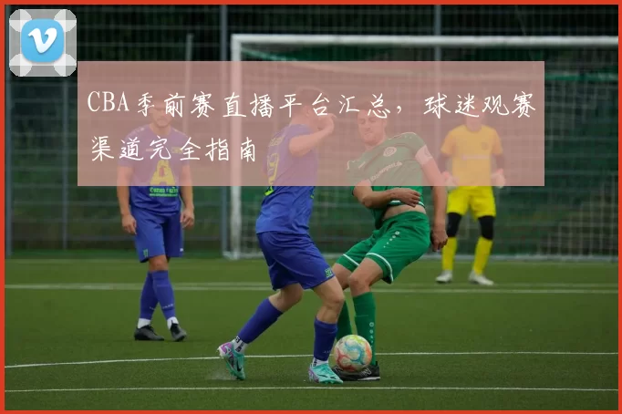 CBA季前赛直播平台汇总，球迷观赛渠道完全指南
