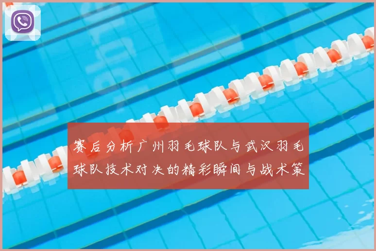 赛后分析广州羽毛球队与武汉羽毛球队技术对决的精彩瞬间与战术策略