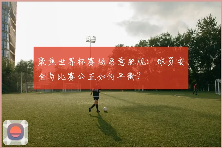 聚焦世界杯赛场恶意犯规:球员安全与比赛公正如何平衡?