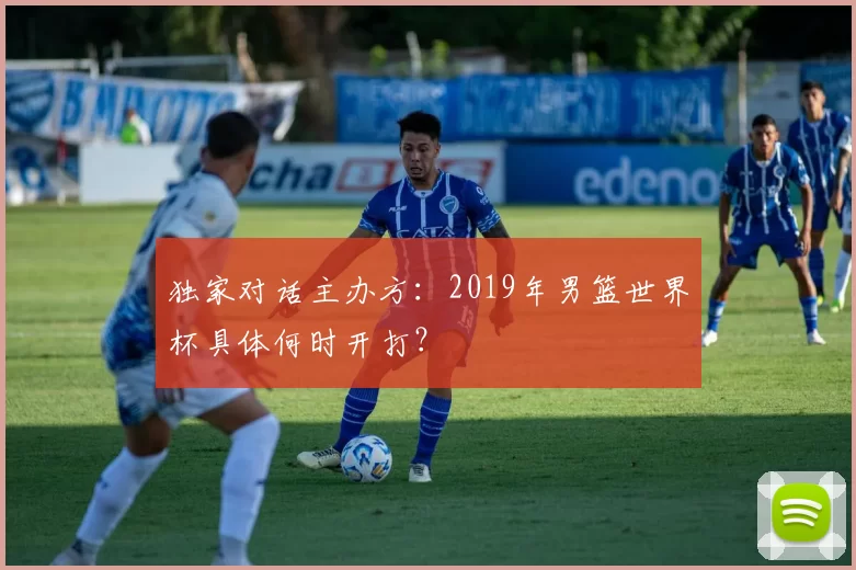 独家对话主办方:2019年男篮世界杯具体何时开打?