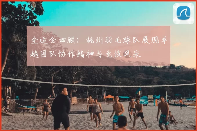 全运会回顾:杭州羽毛球队展现卓越团队协作精神与竞技风采