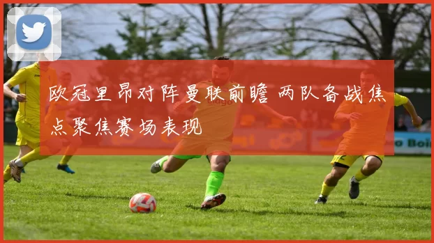 欧冠里昂对阵曼联前瞻 两队备战焦点聚焦赛场表现