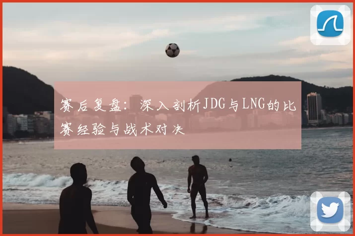 赛后复盘:深入剖析JDG与LNG的比赛经验与战术对决