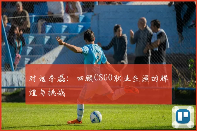 对话李磊:回顾CSGO职业生涯的辉煌与挑战