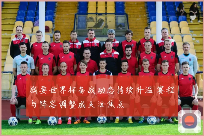 我要世界杯备战动态持续升温 赛程与阵容调整成关注焦点