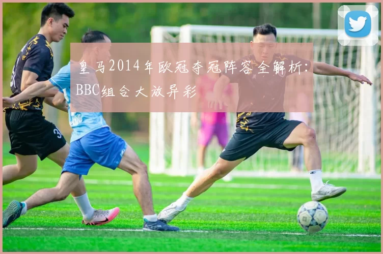 皇马2014年欧冠夺冠阵容全解析:BBC组合大放异彩