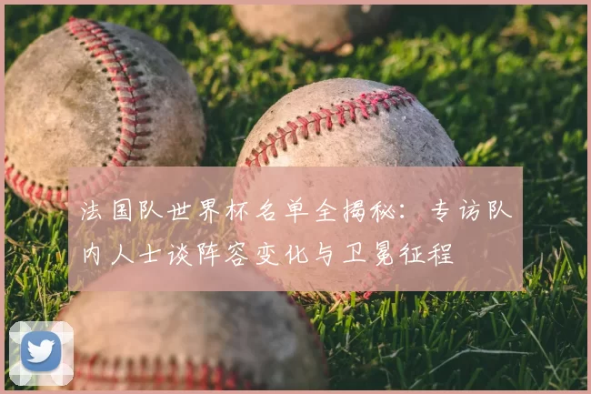 法国队世界杯名单全揭秘:专访队内人士谈阵容变化与卫冕征程