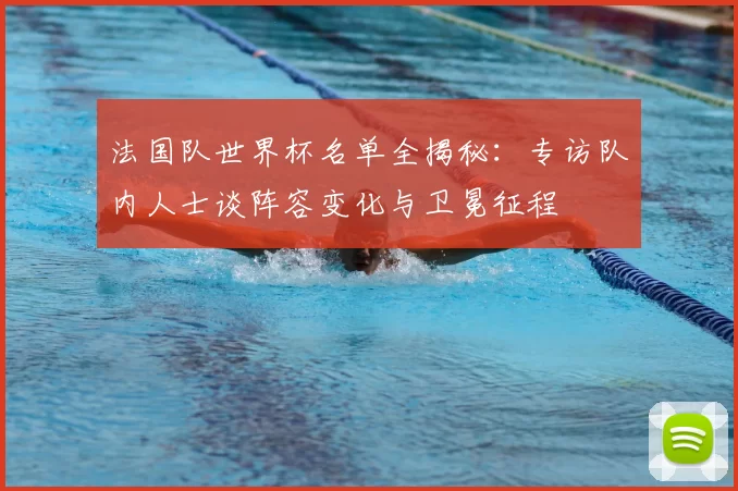 法国队世界杯名单全揭秘:专访队内人士谈阵容变化与卫冕征程