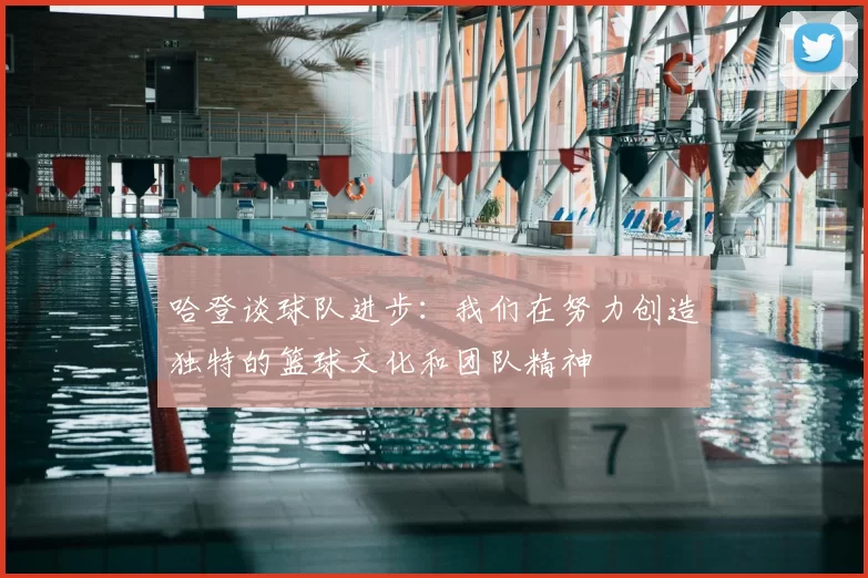 哈登谈球队进步:我们在努力创造独特的篮球文化和团队精神