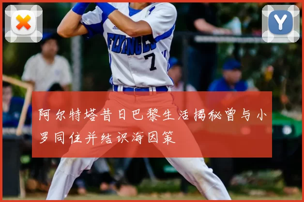 阿尔特塔昔日巴黎生活揭秘曾与小罗同住并结识海因策