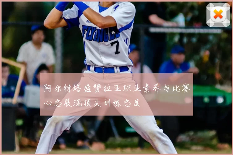 阿尔特塔盛赞拉亚职业素养与比赛心态展现顶尖训练态度