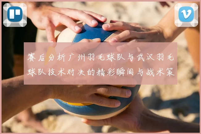 赛后分析广州羽毛球队与武汉羽毛球队技术对决的精彩瞬间与战术策略