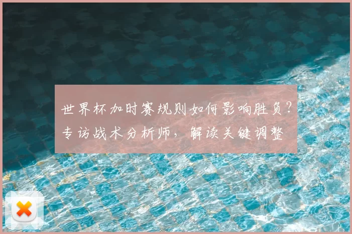 世界杯加时赛规则如何影响胜负?专访战术分析师,解读关键调整