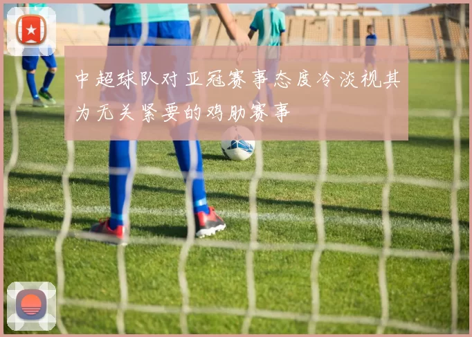 中超球队对亚冠赛事态度冷淡视其为无关紧要的鸡肋赛事