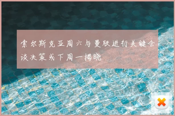 索尔斯克亚周六与曼联进行关键会谈决策或下周一揭晓
