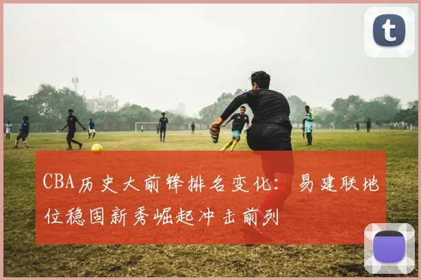 CBA历史大前锋排名变化:易建联地位稳固新秀崛起冲击前列