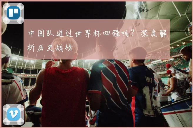 中国队进过世界杯四强吗?深度解析历史战绩