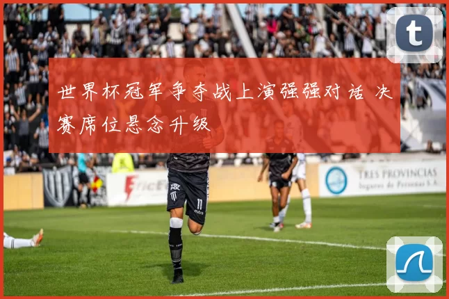 世界杯冠军争夺战上演强强对话 决赛席位悬念升级