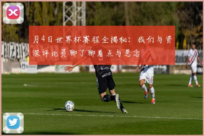月4日世界杯赛程全揭秘:我们与资深评论员聊了聊看点与悬念