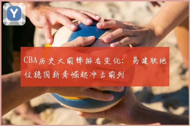CBA历史大前锋排名变化：易建联地位稳固新秀崛起冲击前列