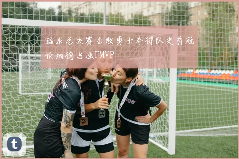 猛龙总决赛击败勇士夺得队史首冠伦纳德当选FMVP