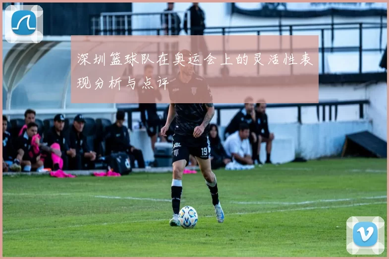 深圳篮球队在奥运会上的灵活性表现分析与点评