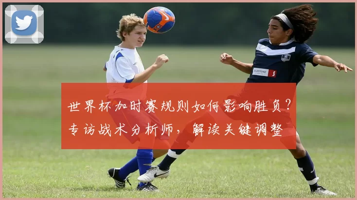 世界杯加时赛规则如何影响胜负?专访战术分析师,解读关键调整