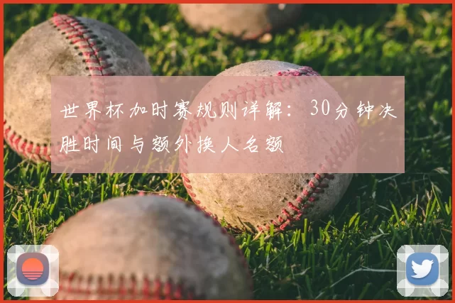 世界杯加时赛规则详解：30分钟决胜时间与额外换人名额