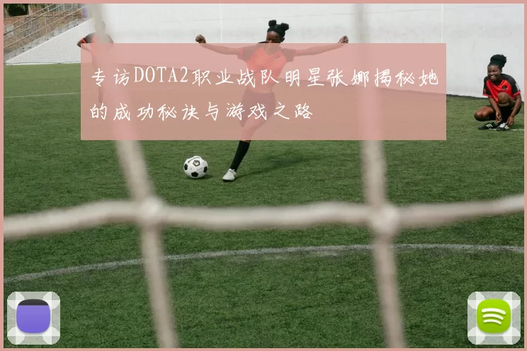 专访DOTA2职业战队明星张娜揭秘她的成功秘诀与游戏之路