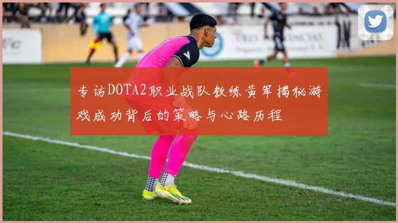 专访DOTA2职业战队教练黄军揭秘游戏成功背后的策略与心路历程