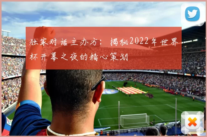独家对话主办方:揭秘2022年世界杯开幕之夜的精心策划