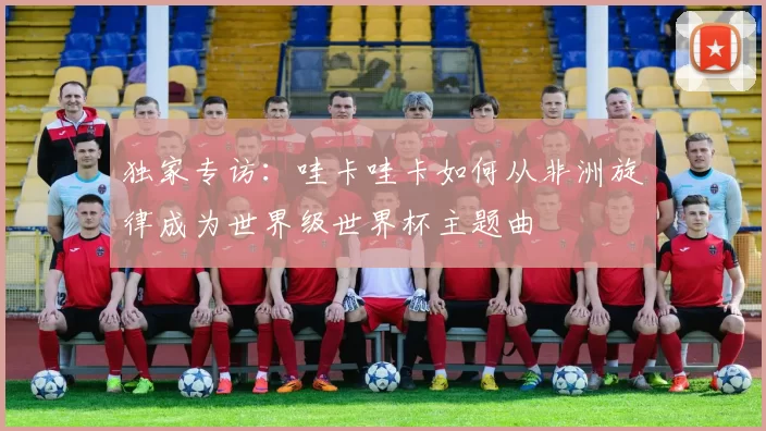 独家专访:哇卡哇卡如何从非洲旋律成为世界级世界杯主题曲