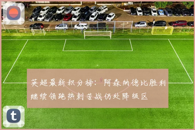 英超最新积分榜:阿森纳德比胜利继续领跑热刺苦战仍处降级区