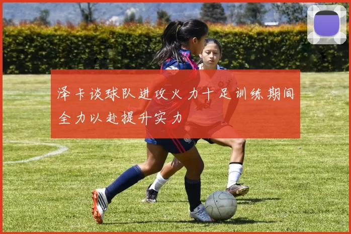 泽卡谈球队进攻火力十足训练期间全力以赴提升实力