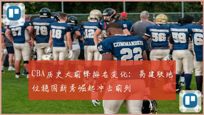 CBA历史大前锋排名变化:易建联地位稳固新秀崛起冲击前列