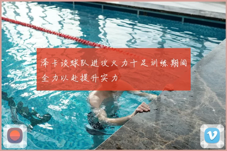 泽卡谈球队进攻火力十足训练期间全力以赴提升实力