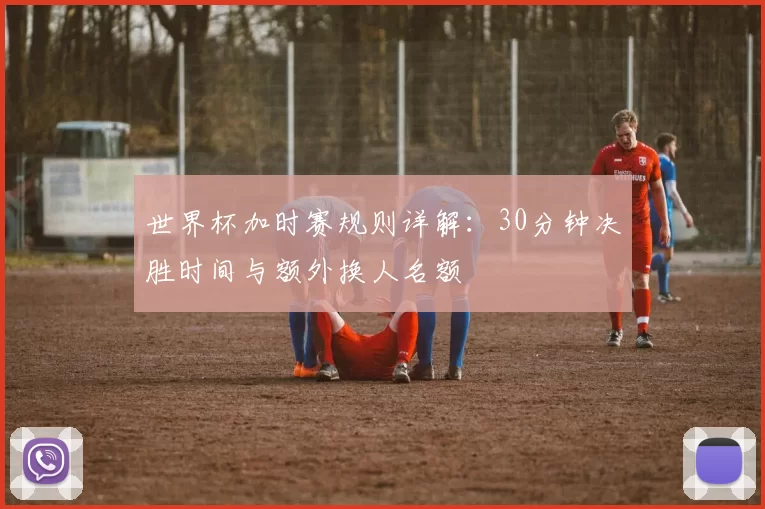 世界杯加时赛规则详解：30分钟决胜时间与额外换人名额