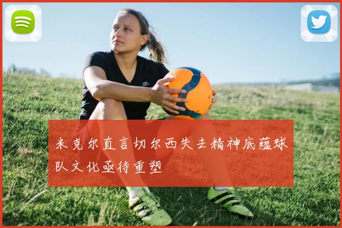 米克尔直言切尔西失去精神底蕴球队文化亟待重塑