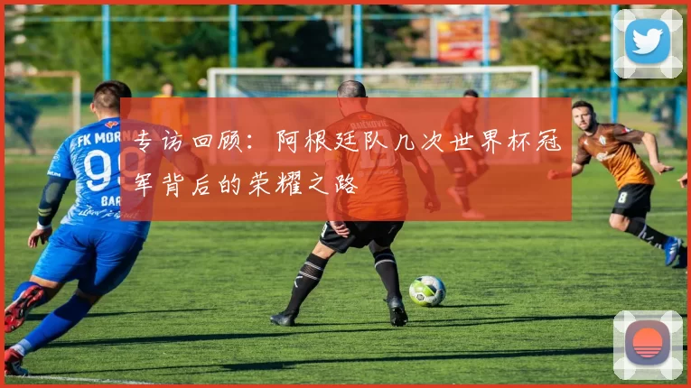 专访回顾:阿根廷队几次世界杯冠军背后的荣耀之路