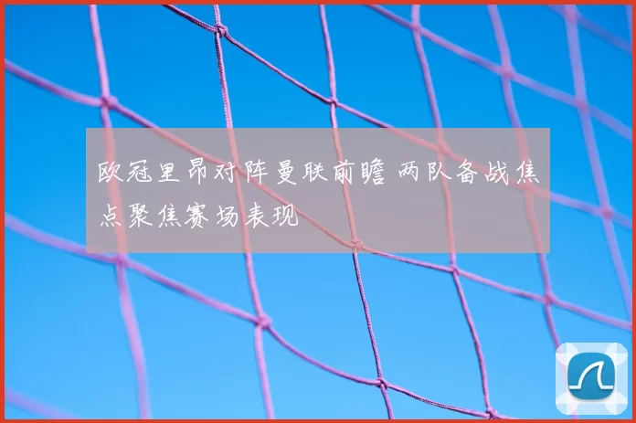欧冠里昂对阵曼联前瞻 两队备战焦点聚焦赛场表现
