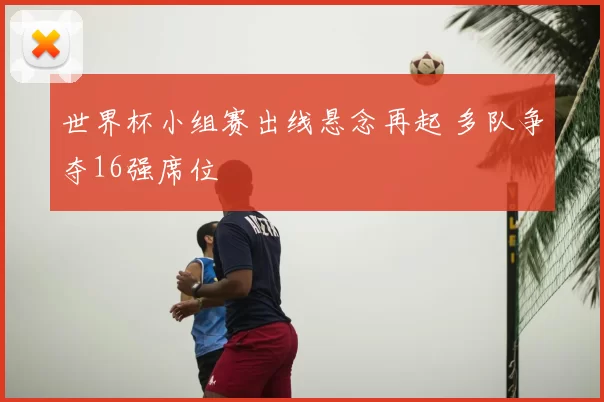 世界杯小组赛出线悬念再起 多队争夺16强席位