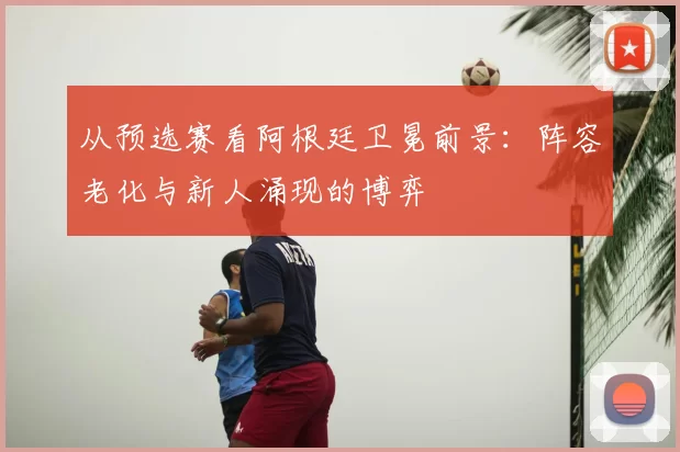从预选赛看阿根廷卫冕前景：阵容老化与新人涌现的博弈