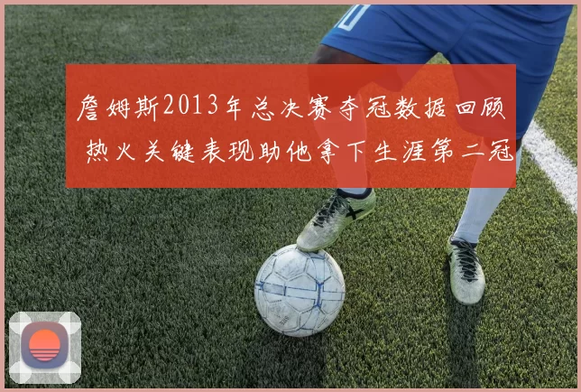 詹姆斯2013年总决赛夺冠数据回顾 热火关键表现助他拿下生涯第二冠