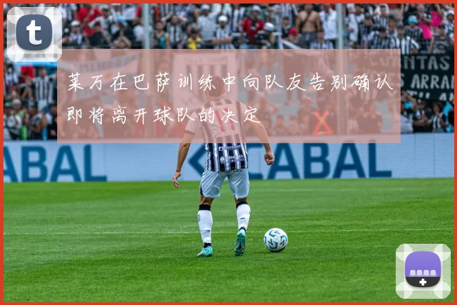 莱万在巴萨训练中向队友告别确认即将离开球队的决定