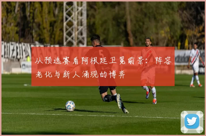 从预选赛看阿根廷卫冕前景：阵容老化与新人涌现的博弈