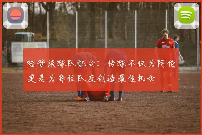 哈登谈球队配合：传球不仅为阿伦更是为每位队友创造最佳机会